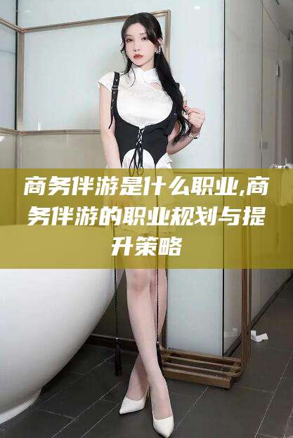 慈溪商务伴游是什么职业,商务伴游的职业规划与提升策略