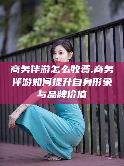 慈溪商务伴游怎么收费,商务伴游如何提升自身形象与品牌价值