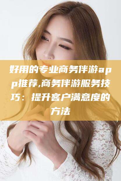 慈溪好用的专业商务伴游app推荐,商务伴游服务技巧：提升客户满意度的方法