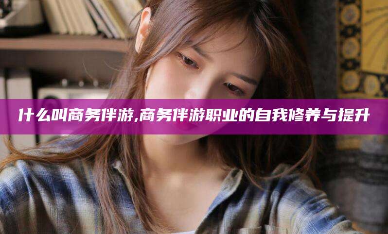 慈溪什么叫商务伴游,商务伴游职业的自我修养与提升