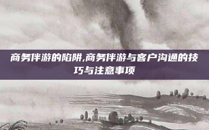 慈溪商务伴游的陷阱,商务伴游与客户沟通的技巧与注意事项