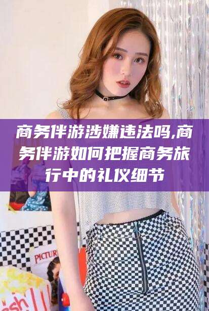 慈溪商务伴游涉嫌违法吗,商务伴游如何把握商务旅行中的礼仪细节