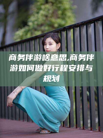 慈溪商务伴游啥意思,商务伴游如何做好行程安排与规划