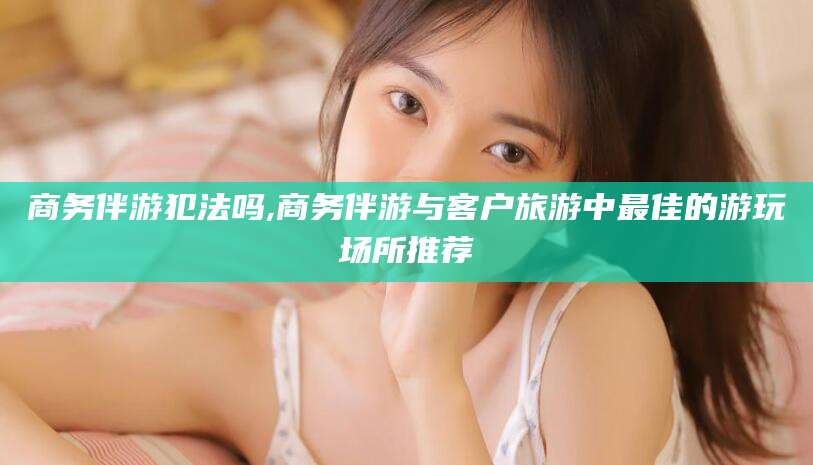 慈溪商务伴游犯法吗,商务伴游与客户旅游中最佳的游玩场所推荐