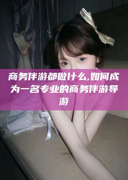 慈溪商务伴游都做什么,如何成为一名专业的商务伴游导游