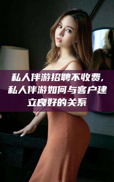 慈溪私人伴游招聘不收费,私人伴游如何与客户建立良好的关系