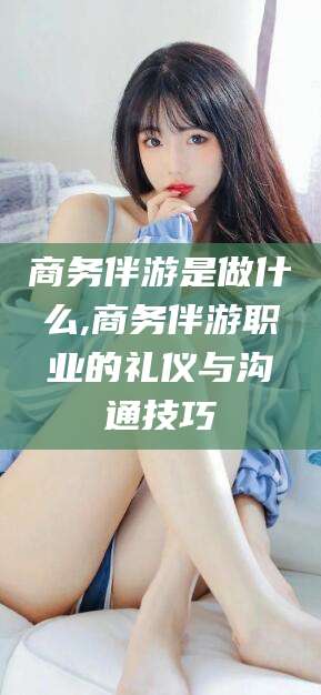 慈溪商务伴游是做什么,商务伴游职业的礼仪与沟通技巧