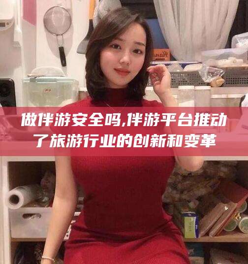 慈溪做伴游安全吗,伴游平台推动了旅游行业的创新和变革