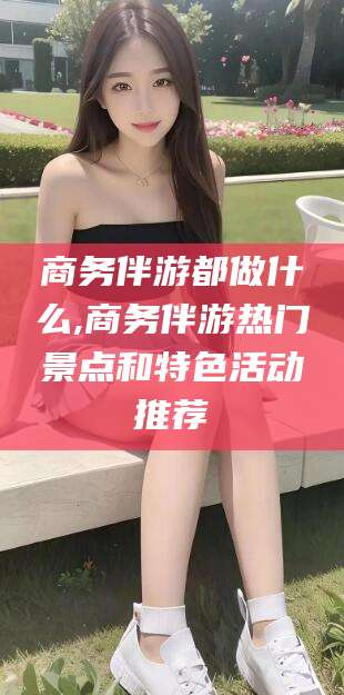 慈溪商务伴游都做什么,商务伴游热门景点和特色活动推荐