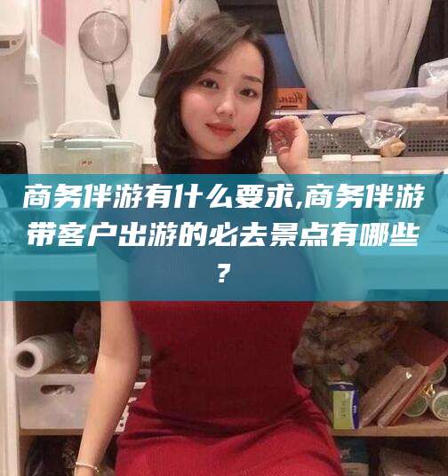 慈溪商务伴游有什么要求,商务伴游带客户出游的必去景点有哪些?