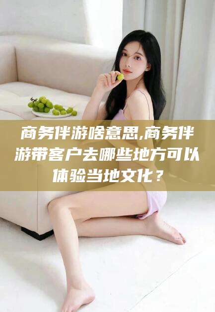 慈溪商务伴游啥意思,商务伴游带客户去哪些地方可以体验当地文化？
