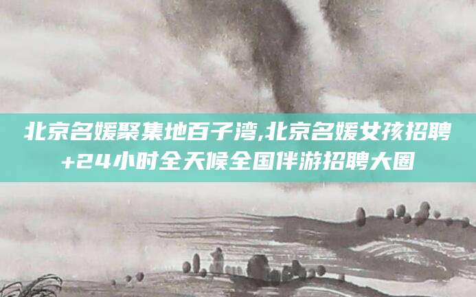 慈溪北京名媛聚集地百子湾,北京名媛女孩招聘+24小时全天候全国伴游招聘大圈