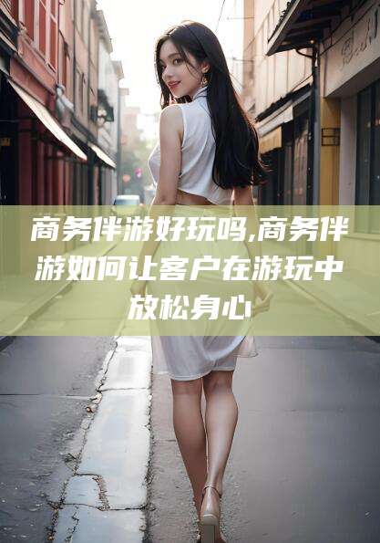 慈溪商务伴游好玩吗,商务伴游如何让客户在游玩中放松身心