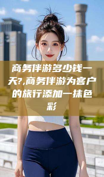 慈溪商务伴游多少钱一天?,商务伴游为客户的旅行添加一抹色彩