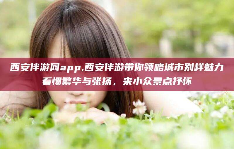 慈溪西安伴游网app,西安伴游带你领略城市别样魅力看惯繁华与张扬，来小众景点抒怀