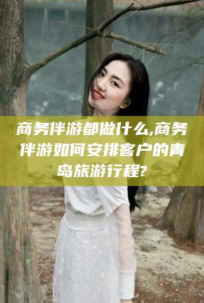 慈溪商务伴游都做什么,商务伴游如何安排客户的青岛旅游行程?