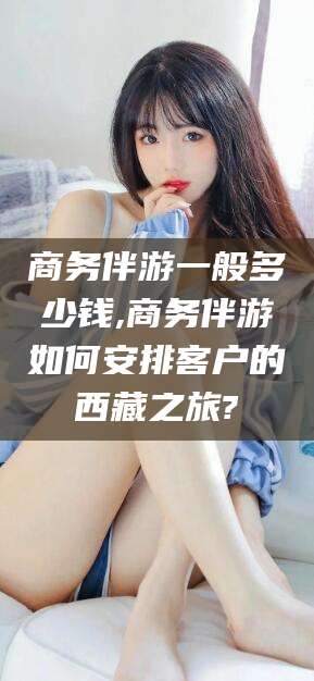 慈溪商务伴游一般多少钱,商务伴游如何安排客户的西藏之旅?