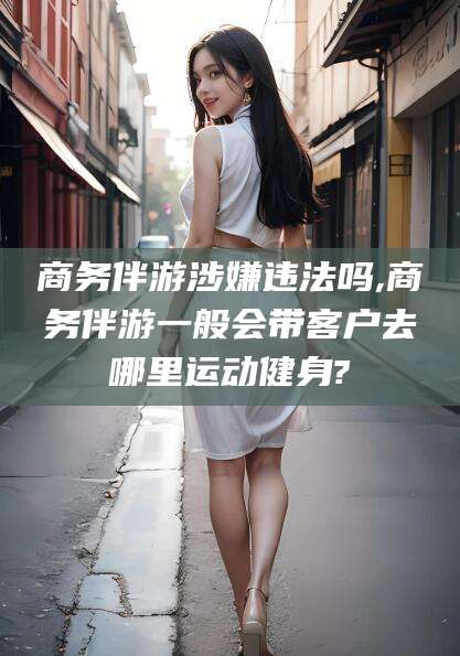 慈溪商务伴游涉嫌违法吗,商务伴游一般会带客户去哪里运动健身?