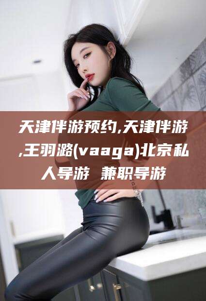 慈溪天津伴游预约,天津伴游,王羽潞(vaaga)北京私人导游 兼职导游