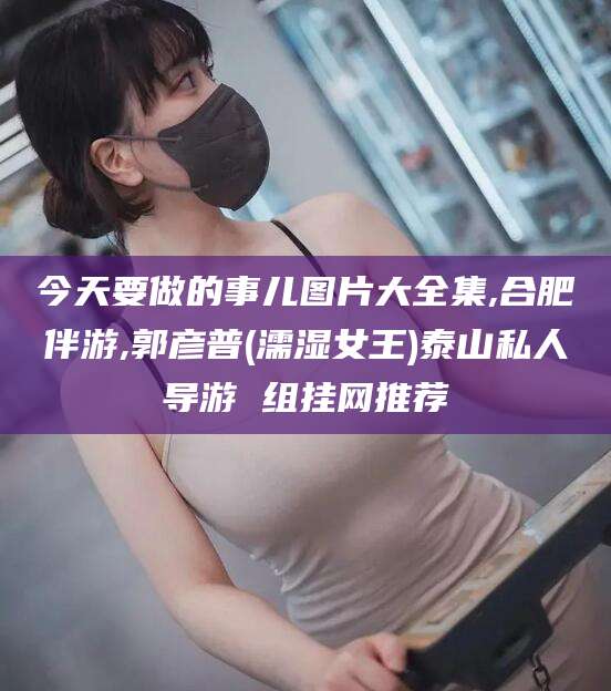 慈溪今天要做的事儿图片大全集,合肥伴游,郭彦普(濡湿女王)泰山私人导游 组挂网推荐