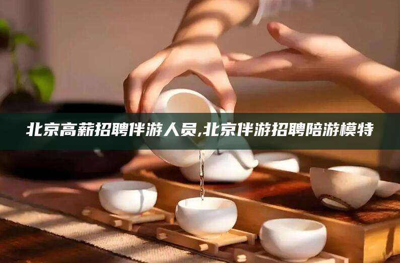 慈溪北京高薪招聘伴游人员,北京伴游招聘陪游模特