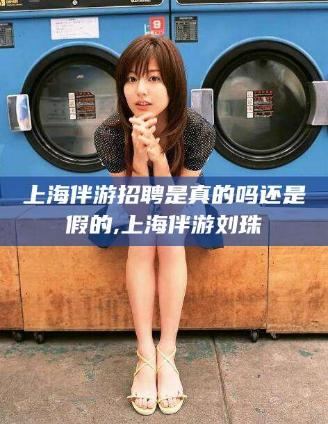 慈溪上海伴游招聘是真的吗还是假的,上海伴游刘珠