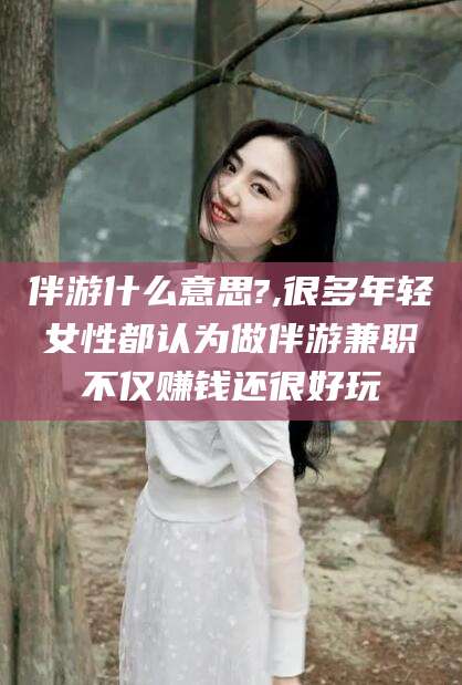 慈溪伴游什么意思?,很多年轻女性都认为做伴游兼职不仅赚钱还很好玩