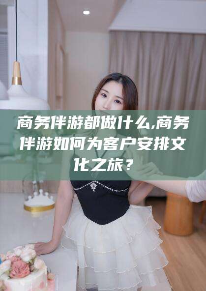 慈溪商务伴游都做什么,商务伴游如何为客户安排文化之旅？