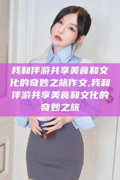 慈溪我和伴游共享美食和文化的奇妙之旅作文,我和伴游共享美食和文化的奇妙之旅