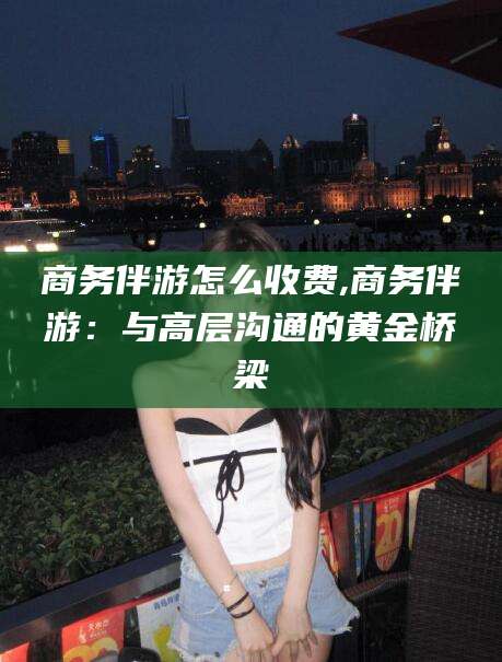 慈溪商务伴游怎么收费,商务伴游：与高层沟通的黄金桥梁