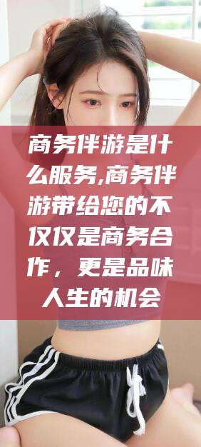 慈溪商务伴游是什么服务,商务伴游带给您的不仅仅是商务合作，更是品味人生的机会