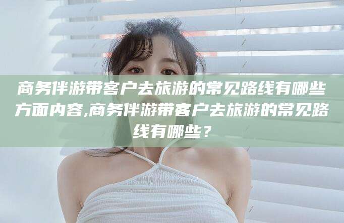 慈溪商务伴游带客户去旅游的常见路线有哪些方面内容,商务伴游带客户去旅游的常见路线有哪些？