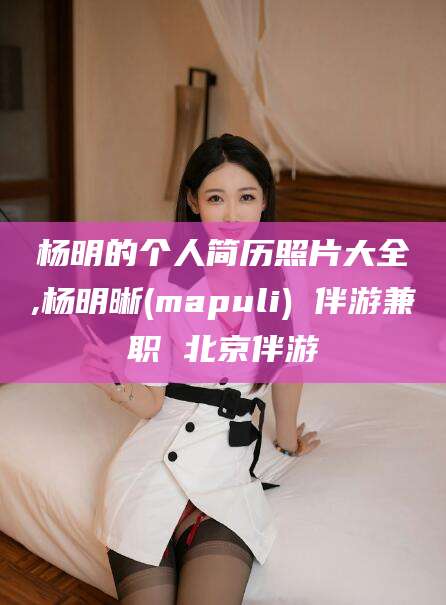 慈溪杨明的个人简历照片大全,杨明晰(mapuli) 伴游兼职 北京伴游