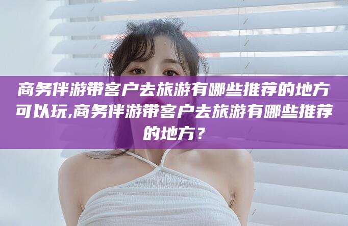 慈溪商务伴游带客户去旅游有哪些推荐的地方可以玩,商务伴游带客户去旅游有哪些推荐的地方？