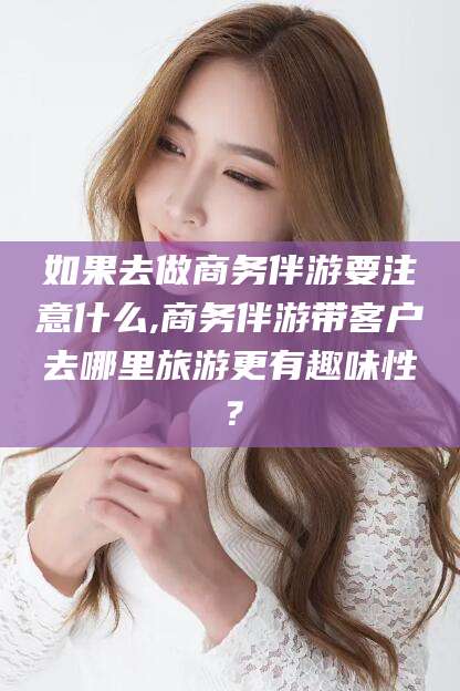 慈溪如果去做商务伴游要注意什么,商务伴游带客户去哪里旅游更有趣味性？