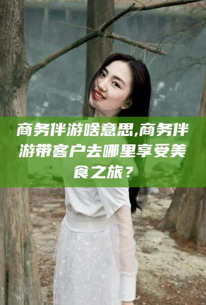 慈溪商务伴游啥意思,商务伴游带客户去哪里享受美食之旅？