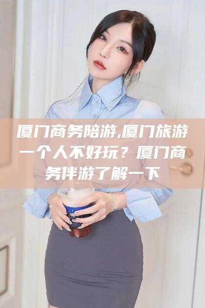 慈溪厦门商务陪游,厦门旅游一个人不好玩？厦门商务伴游了解一下