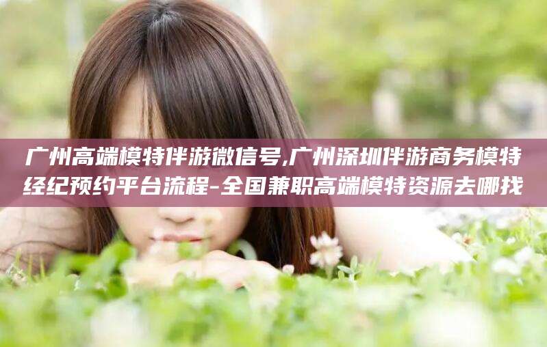 慈溪广州高端模特伴游微信号,广州深圳伴游商务模特经纪预约平台流程-全国兼职高端模特资源去哪找