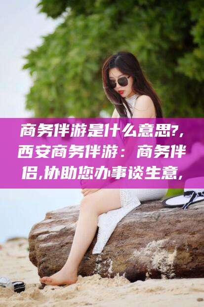 慈溪商务伴游是什么意思?,西安商务伴游：商务伴侣,协助您办事谈生意,