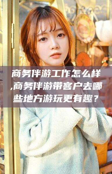 慈溪商务伴游工作怎么样,商务伴游带客户去哪些地方游玩更有趣？
