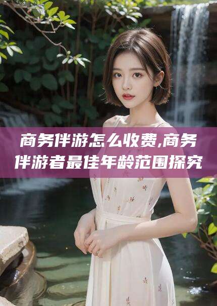 慈溪商务伴游怎么收费,商务伴游者最佳年龄范围探究