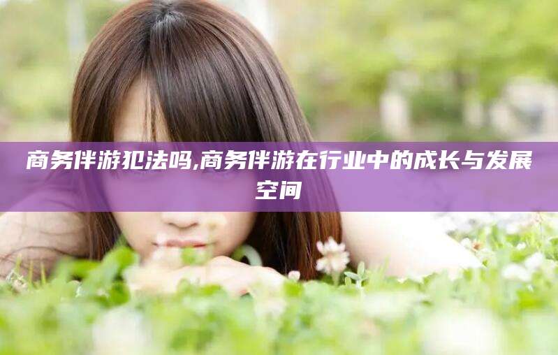 慈溪商务伴游犯法吗,商务伴游在行业中的成长与发展空间