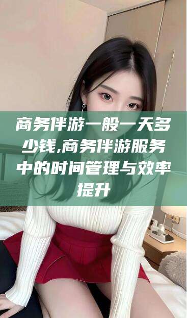 慈溪商务伴游一般一天多少钱,商务伴游服务中的时间管理与效率提升